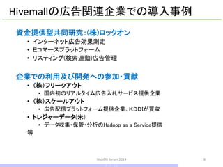 資金提供型共同研究：(株)ロックオン 
•インターネット広告効果測定 
•Ｅコマースプラットフォーム 
•リスティング(検索連動)広告管理 
企業での利用及び開発への参加・貢献 
•（株）フリークアウト 
•国内初のリアルタイム広告入札サービス提供企業 
•（株）スケールアウト 
•広告配信プラットフォーム提供企業、ＫＤＤＩが買収 
•トレジャーデータ(米) 
•データ収集・保管・分析のHadoop as a Service提供 
等 
Hivemallの広告関連企業での導入事例 
WebDB forum 2014 8 
8 / 10  