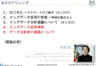 本日のアジェンダ
１．はじめに ～リクルートのご紹介（少しだけ）
２．ビッグデータ活用の背景 ～時流を眺めると
３．ビッグデータ分析基盤について （少しだけ）
４．ビッグデータ活用事例
５．データ分析者の業務について
（質疑応答）

西郷 彰
...