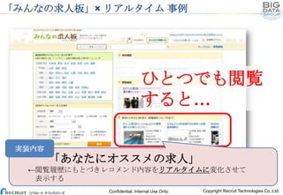 「みんなの求人板」× リアルタイム 事例

ひとつでも閲覧
すると…
実装内容

「あなたにオススメの求人」
←閲覧履歴にもとづきレコメンド内容をリアルタイムに変化させて
表示する
Confidential, Internal Use Only.

Copyright Recruit Technologies Co.,Ltd.

 