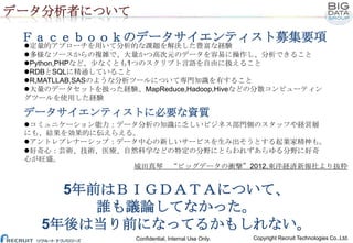 データ分析者について
Ｆａｃｅｂｏｏｋのデータサイエンティスト募集要項
定量的アプローチを用いて分析的な課題を解決した豊富な経験
多様なソースからの複雑で、大量かつ高次元のデータを容易に操作し、分析できること
Python,PHPなど、少なくとも1つのスクリプト言語を自由に扱えること
RDBとSQLに精通していること
R,MATLLAB,SASのような分析ツールについて専門知識を有すること
大量のデータセットを扱った経験、MapReduce,Hadoop,Hiveなどの分散コンピューティン
グツールを使用した経験

データサイエンティストに必要な資質
コミュニケーション能力：データ分析の知識に乏しいビジネス部門側のスタッフや経営層
にも、結果を効果的に伝えらえる。
アントレプレナーシップ：データ中心の新しいサービスを生み出そうとする起業家精神も。
好奇心：芸術、技術、医療、自然科学などの特定の分野にとらわれずあらゆる分野に好奇
心が旺盛。
城田真琴 “ビッグデータの衝撃”2012,東洋経済新報社より抜粋

5年前はＢＩＧＤＡＴＡについて、
誰も議論してなかった。
5年後は当り前になってるかもしれない。
Confidential, Internal Use Only.

Copyright Recruit Technologies Co.,Ltd.

 