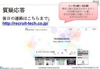 本日11:40～12:50
弊社主催の昼食会があります！
（＠国際交流ホールⅢ）
ぜひお気軽にお越し下さい！

質疑応答
後日の連絡はこちらまで↓
http://recruit-tech.co.jp/

Confidential, Internal Use Only.

お弁当も出ますよ♪

Copyright Recruit Technologies Co.,Ltd.

 