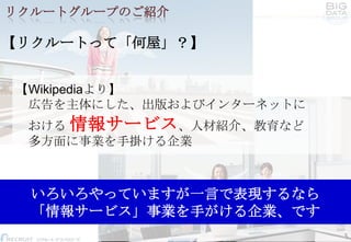 リクルートグループのご紹介

【リクルートって「何屋」？】
【Wikipediaより】
広告を主体にした、出版およびインターネットに

おける 情報サービス、人材紹介、教育など
多方面に事業を手掛ける企業

いろいろやっていますが一言で表現するなら
「情報サービス」事業を手がける企業、です
Confidential, Internal Use Only.

5
Copyright Recruit Technologies Co.,Ltd.

 