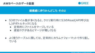 Copyright © GREE, Inc. All Rights Reserved.
● S3のファイル数が多くなると、クエリ実行時にS3のRead(API呼び出
し)がボトルネックになる
● 定常的にファイルをマージしている
● 遅延ログがあるとマージが難しくなる
● よく使うテーブルに関しては、定常的にカラムナフォーマットで作り直し
ている
AWSベースのデータ基盤
規模感に伴うかんどころ：その２
 