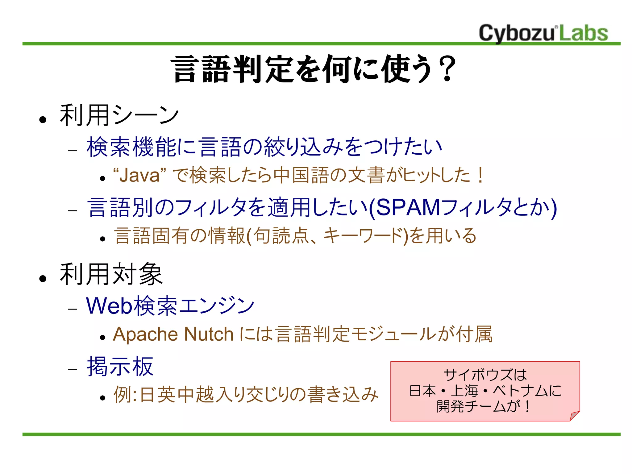 言語判定を何に使う？
 利用シーン
 検索機能に言語の絞り込みをつけたい
 “Java” で検索したら中国語の文書がヒットした！
 言語別のフィルタを適用したい(SPAMフィルタとか)
 言語固有の情報(句読点、キーワード)を用いる
 利用対象
 Web検索エンジン
 Apache Nutch には言語判定モジュールが付属
 掲示板
 例:日英中越入り交じりの書き込み
サイボウズは
日本・上海・ベトナムに
開発チームが！
 