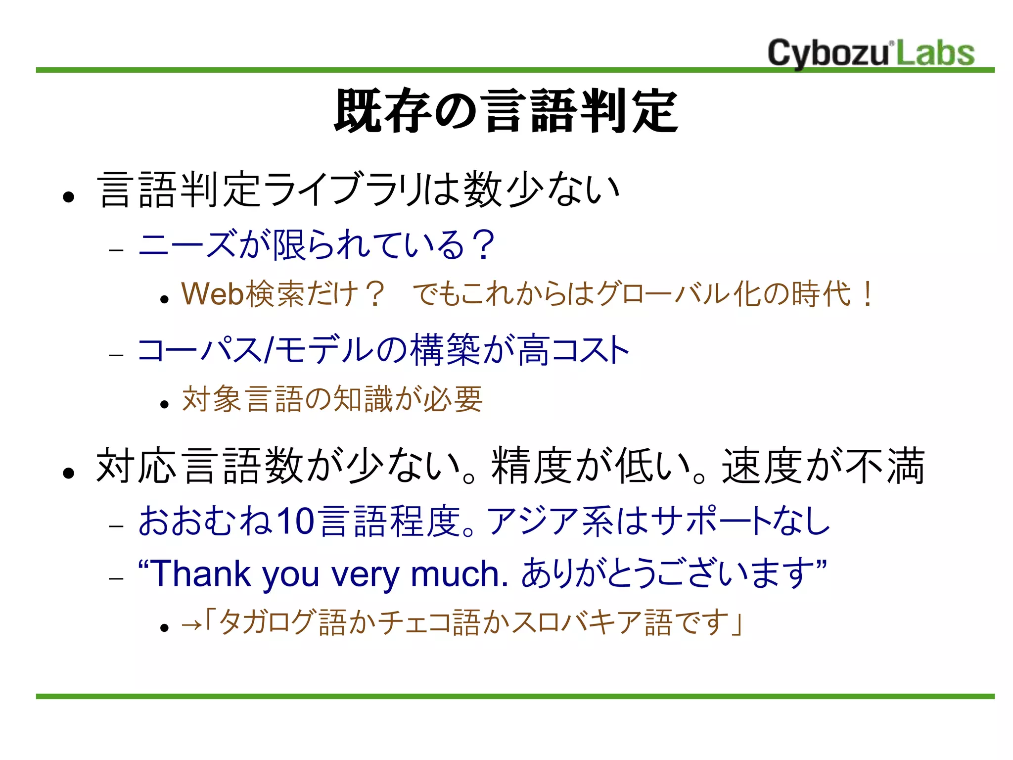 既存の言語判定
 言語判定ライブラリは数少ない
 ニーズが限られている？
 Web検索だけ？ でもこれからはグローバル化の時代！
 コーパス/モデルの構築が高コスト
 対象言語の知識が必要
 対応言語数が少ない。精度が低い。速度が丌満
 おおむね10言語程度。アジア系はサポートなし
 “Thank you very much. ありがとうございます”
 →「タガログ語かチェコ語かスロバキア語です」
 