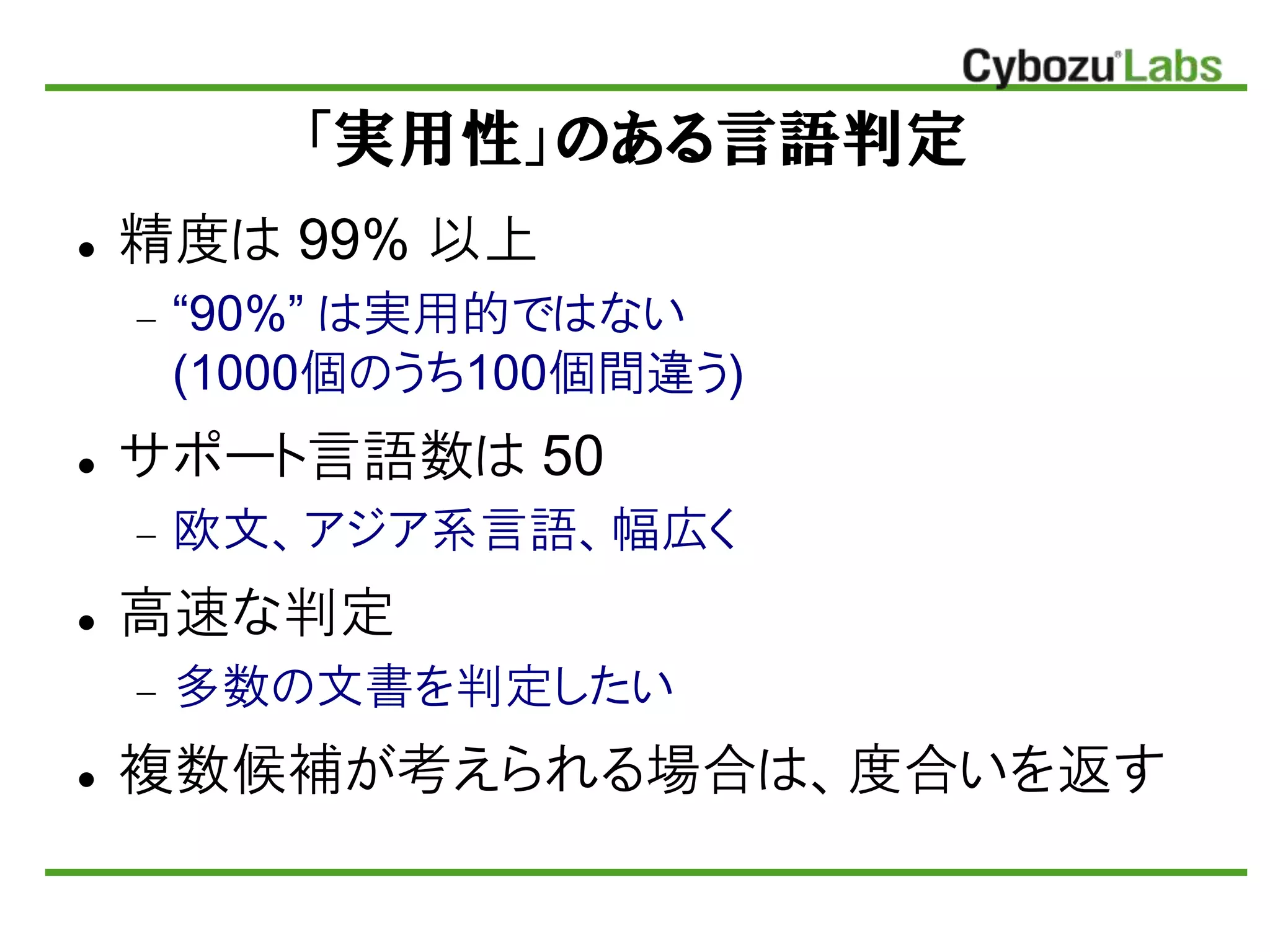 「実用性」のある言語判定
 精度は 99% 以上
 “90%” は実用的ではない
(1000個のうち100個間違う)
 サポート言語数は 50
 欧文、アジア系言語、幅広く
 高速な判定
 多数の文書を判定したい
 複数候補が考えられる場合は、度合いを返す
 