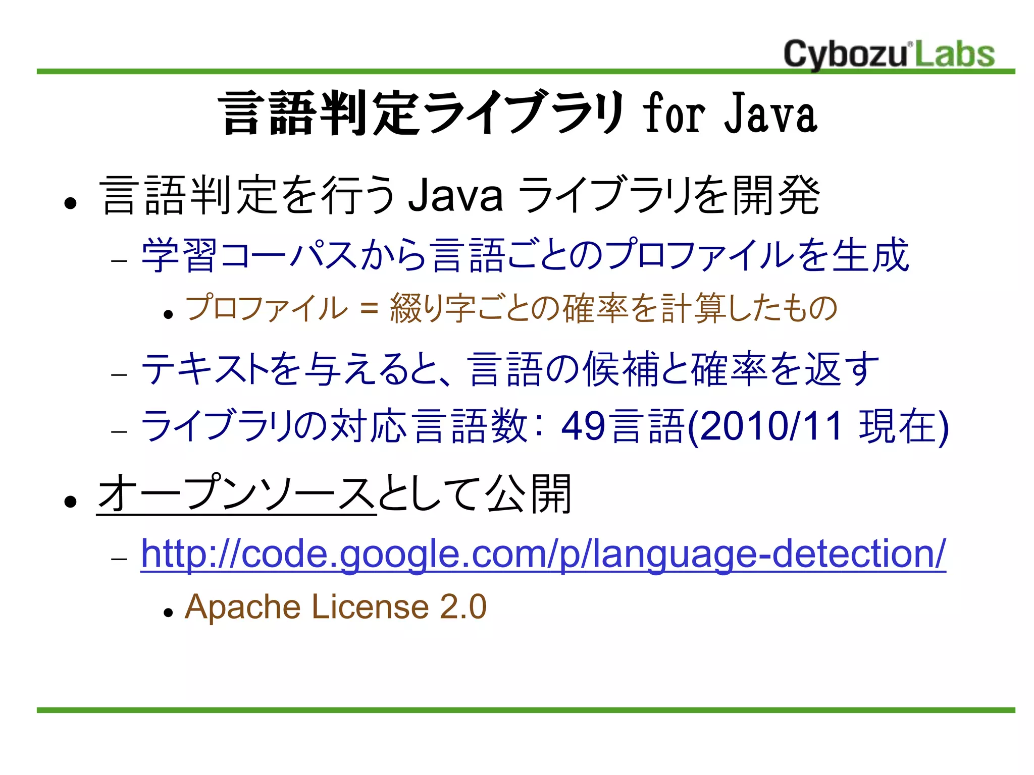 言語判定ライブラリ for Java
 言語判定を行う Java ライブラリを開発
 学習コーパスから言語ごとのプロファイルを生成
 プロファイル = 綴り字ごとの確率を計算したもの
 テキストを不えると、言語の候補と確率を返す
 ライブラリの対応言語数： 49言語(2010/11 現在)
 オープンソースとして公開
 http://code.google.com/p/language-detection/
 Apache License 2.0
 