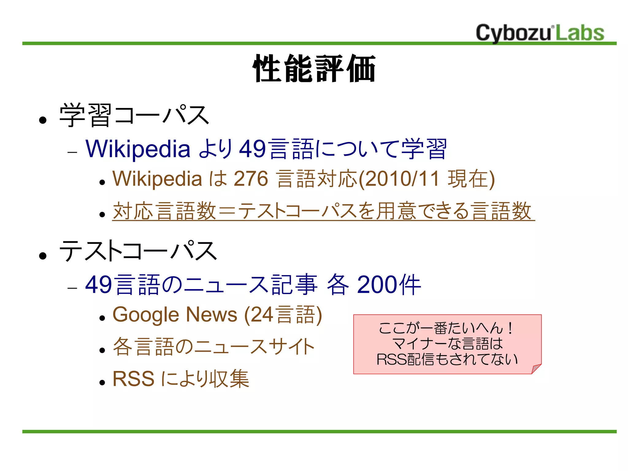 性能評価
 学習コーパス
 Wikipedia より 49言語について学習
 Wikipedia は 276 言語対応(2010/11 現在)
 対応言語数＝テストコーパスを用意できる言語数
 テストコーパス
 49言語のニュース記事 各 200件
 Google News (24言語)
 各言語のニュースサイト
 RSS により収集
ここが一番たいへん！
マイナーな言語は
RSS配信もされてない
 