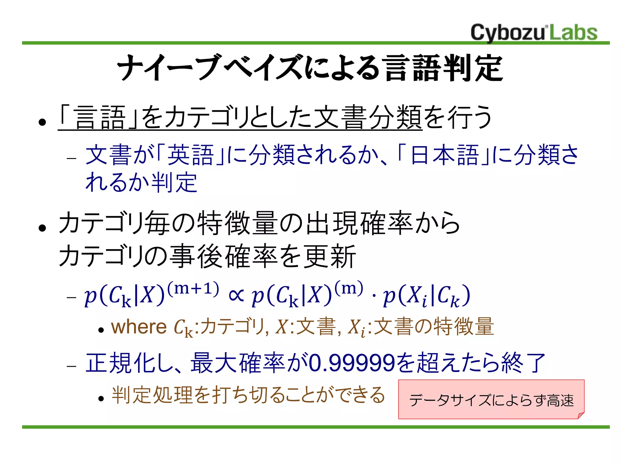ナイーブベイズによる言語判定
 「言語」をカテゴリとした文書分類を行う
 文書が「英語」に分類されるか、「日本語」に分類さ
れるか判定
 カテゴリ毎の特徴量の出現確率から
カテゴリの事後確率を更新
 𝑝 𝐶k 𝑋 (m+1)
∝ 𝑝 𝐶k 𝑋 m
⋅ 𝑝 𝑋𝑖 𝐶 𝑘
 where 𝐶k:カテゴリ, 𝑋:文書, 𝑋𝑖:文書の特徴量
 正規化し、最大確率が0.99999を超えたら終了
 判定処理を打ち切ることができる データサイズによらず高速
 