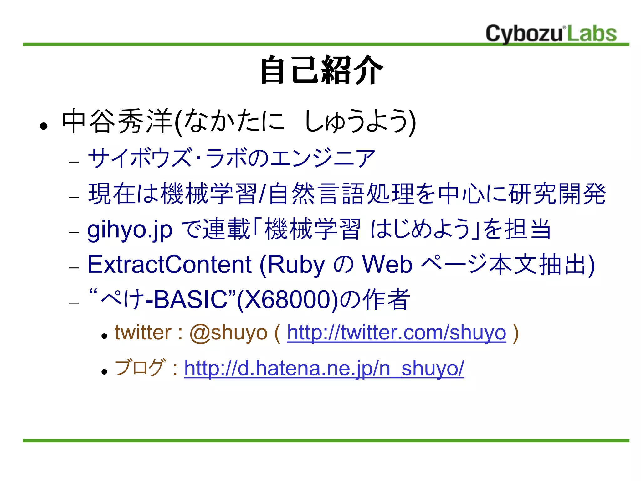 自己紹介
 中谷秀洋(なかたに しゅうよう)
 サイボウズ・ラボのエンジニア
 現在は機械学習/自然言語処理を中心に研究開発
 gihyo.jp で連載「機械学習 はじめよう」を担当
 ExtractContent (Ruby の Web ページ本文抽出)
 “ぺけ-BASIC”(X68000)の作者
 twitter : @shuyo ( http://twitter.com/shuyo )
 ブログ : http://d.hatena.ne.jp/n_shuyo/
 