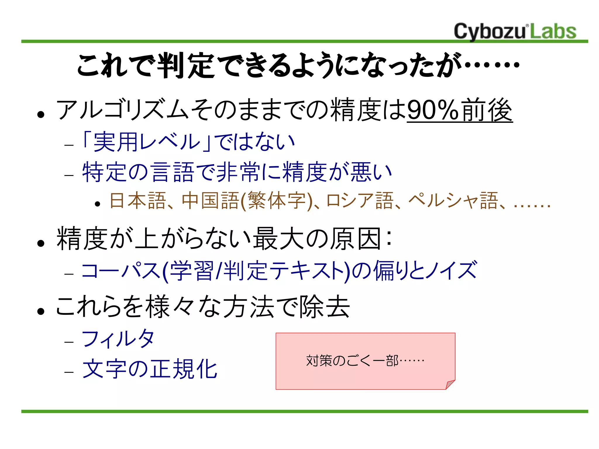 これで判定できるようになったが……
 アルゴリズムそのままでの精度は90%前後
 「実用レベル」ではない
 特定の言語で非常に精度が悪い
 日本語、中国語(繁体字)、ロシア語、ペルシャ語、……
 精度が上がらない最大の原因：
 コーパス(学習/判定テキスト)の偏りとノイズ
 これらを様々な方法で除去
 フィルタ
 文字の正規化 対策のごく一部……
 