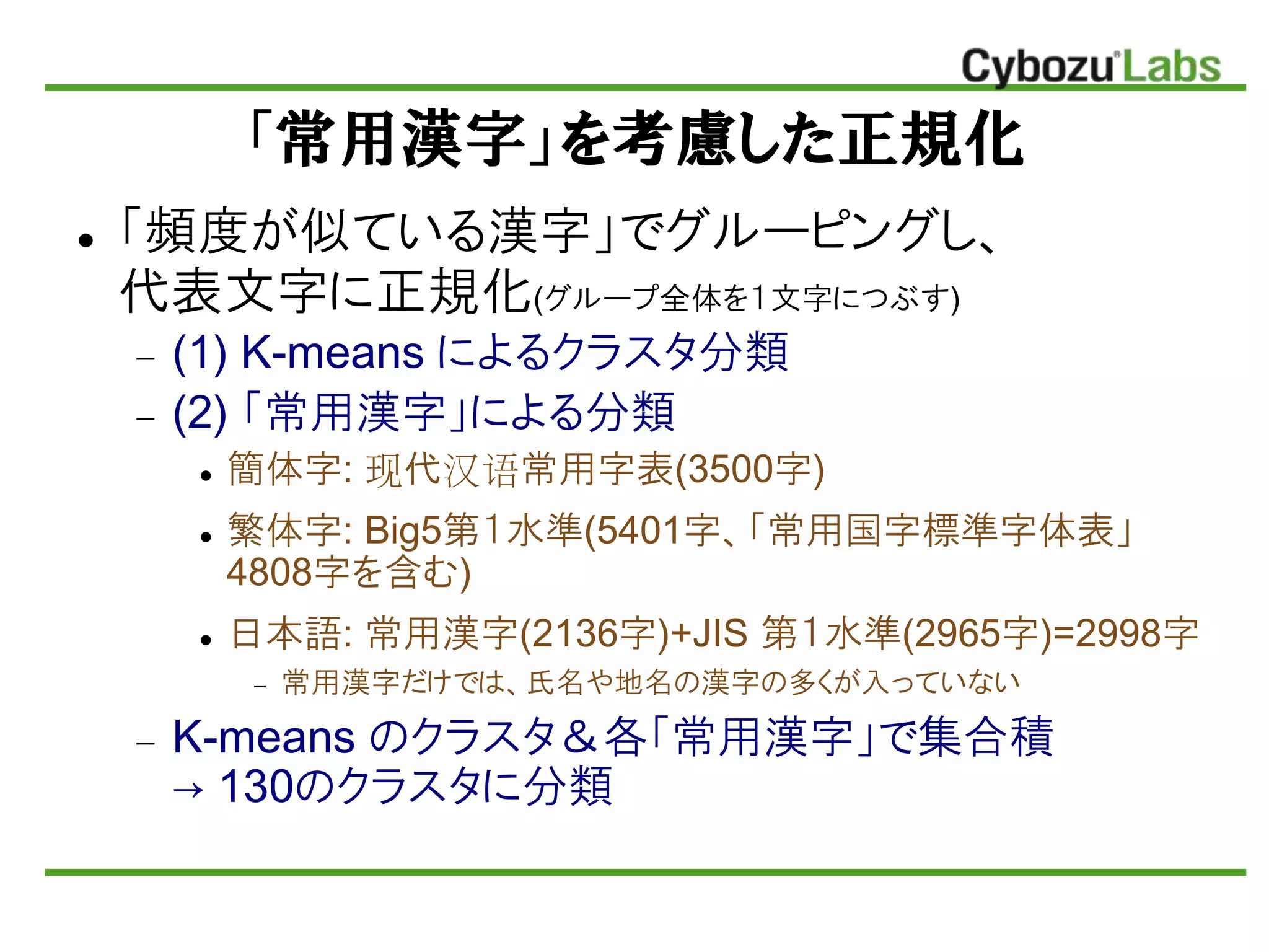「常用漢字」を考慮した正規化
 「頻度が似ている漢字」でグルーピングし、
代表文字に正規化(グループ全体を１文字につぶす)
 (1) K-means によるクラスタ分類
 (2) 「常用漢字」による分類
 簡体字: 现代汉语常用字表(3500字)
 繁体字: Big5第１水準(5401字、「常用国字標準字体表」
4808字を含む)
 日本語: 常用漢字(2136字)+JIS 第１水準(2965字)=2998字
 常用漢字だけでは、氏名や地名の漢字の多くが入っていない
 K-means のクラスタ＆各「常用漢字」で集合積
→ 130のクラスタに分類
 