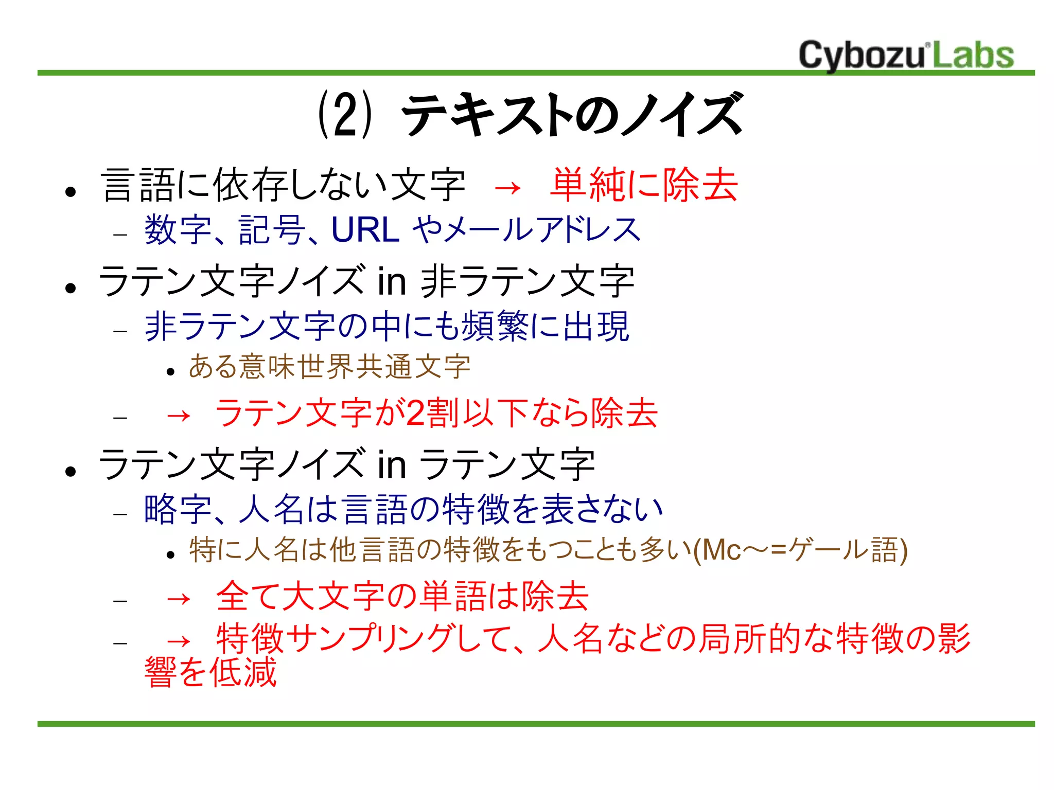 (2) テキストのノイズ
 言語に依存しない文字 → 単純に除去
 数字、記号、URL やメールアドレス
 ラテン文字ノイズ in 非ラテン文字
 非ラテン文字の中にも頻繁に出現
 ある意味世界共通文字
 → ラテン文字が2割以下なら除去
 ラテン文字ノイズ in ラテン文字
 略字、人名は言語の特徴を表さない
 特に人名は他言語の特徴をもつことも多い(Mc～=ゲール語)
 → 全て大文字の単語は除去
 → 特徴サンプリングして、人名などの局所的な特徴の影
響を低減
 