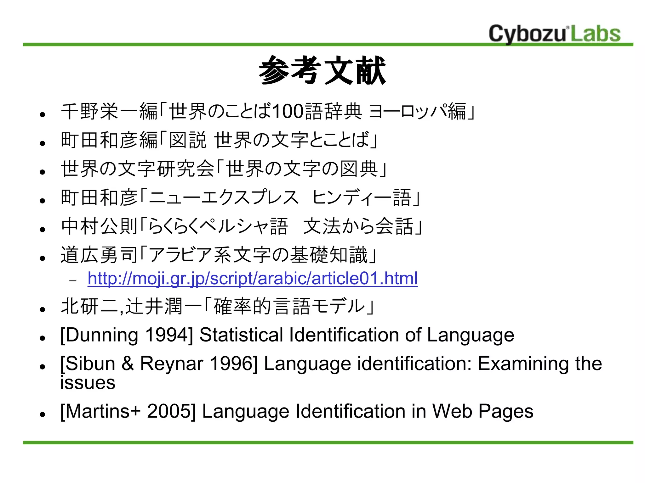 参考文献
 千野栄一編「世界のことば100語辞典 ヨーロッパ編」
 町田和彦編「図説 世界の文字とことば」
 世界の文字研究会「世界の文字の図典」
 町田和彦「ニューエクスプレス ヒンディー語」
 中村公則「らくらくペルシャ語 文法から会話」
 道広勇司「アラビア系文字の基礎知識」
 http://moji.gr.jp/script/arabic/article01.html
 北研二,辻井潤一「確率的言語モデル」
 [Dunning 1994] Statistical Identification of Language
 [Sibun & Reynar 1996] Language identification: Examining the
issues
 [Martins+ 2005] Language Identification in Web Pages
 