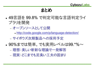 まとめ
 49言語を 99.8% で判定可能な言語判定ライ
ブラリを開発
 オープンソースとして公開
 http://code.google.com/p/language-detection/
 サイボウズ次期製品への採用予定
 90...