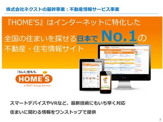 『HOMEʼ’S』はインターネットに特化した
全国の住まいを探せる⽇日本で  No.1の
不不動産・住宅宅情報サイト
3
株式会社ネクストの基幹事業：不不動産情報サービス事業
3
スマートデバイスやVRなど、最新技術にもいち早く対応
住まいに関...