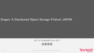 Copyrig ht © 2017 Yahoo Japan Corporation. All Rig hts Reserved.
2017/9/19 WebDB Forum 2017
1
後藤泰陽
Dragon: A Distributed Object Storage @Yahoo! JAPAN
 