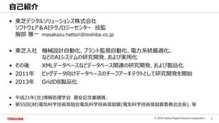 2© 2018 Toshiba Digital Solutions Corporation
Toshiba Confidential
• 東芝デジタルソリューションズ株式会社
ソフトウェア＆AIテクノロジーセンター 技監
服部 雅一 masakazu.hattori@toshiba.co.jp
• 東芝入社 機械設計自動化、プラント監視自動化、電力系統最適化、
などのAIシステムの研究開発、および実用化
• その後 XMLデータベースなどデータベース関連の研究開発、および製品化
• 2011年 ビッグデータ向けデータベースのチーフアーキテクトとして研究開発を開始
• 2013年 GridDB製品化
• 平成21年(社)情報処理学会 喜安記念業績賞、
• 第55回(財)電気科学技術奨励会電気科学技術奨励賞(電気科学技術奨励賞委員会会長)、等
自己紹介
 