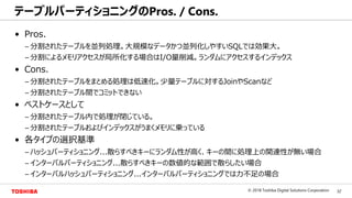 32© 2018 Toshiba Digital Solutions Corporation
Toshiba Confidential
• Pros.
– 分割されたテーブルを並列処理。大規模なデータかつ並列化しやすいSQLでは効果大。
– 分割によるメモリアクセスが局所化する場合はI/O量削減。ランダムにアクセスするインデックス
• Cons.
– 分割されたテーブルをまとめる処理は低速化。少量テーブルに対するJoinやScanなど
– 分割されたテーブル間でコミットできない
• ベストケースとして
– 分割されたテーブル内で処理が閉じている。
– 分割されたテーブルおよびインデックスがうまくメモリに乗っている
• 各タイプの選択基準
– ハッシュパーティショニング...散らすべきキーにランダム性が高く、キーの間に処理上の関連性が無い場合
– インターバルパーティショニング...散らすべきキーの数値的な範囲で散らしたい場合
– インターバルハッシュパーティショニング...インターバルパーティショニングでは力不足の場合
テーブルパーティショニングのPros. / Cons.
 