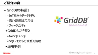 4© 2018 Toshiba Digital Solutions Corporation
Toshiba Confidential
• GridDBの特長1
– IoT指向のデータモデル
– 高い信頼性と可用性
– スケーラビリティ
•GridDBの特長2
– NoSQL+SQL
– SQLにおける分散並列処理
•適用事例
ご紹介内容
 