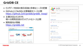 49© 2018 Toshiba Digital Solutions Corporation
Toshiba Confidential
• ビッグデータ技術の普及促進と多様なニーズの把握
• GitHub上にNoSQL主要機能をソース公開
https://github.com/griddb/griddb_nosql/
• 主要OSSとのコネクタ、
様々な開発言語のクライアントもソース公開
• 開発者向け情報
https://griddb.net
GridDB CE
 
