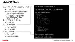 50© 2018 Toshiba Digital Solutions Corporation
Toshiba Confidential
1. ノード毎のインストールおよびセットアップ
• rpmコマンド
• クラスタ共通のクラスタ定義ファイル
(gs_cluster.json)の配置
• ノードごとのノード定義ファイル
(gs_node.json)の配置
2. クライアントのインストール
• rpmコマンド
3. クラスタの起動
• 全ノードの起動
• クラスタの構成
4. クラスタの停止
• 全ノードの停止
• クラスタ構成の解除
クイックスタート
$ gs_startnode -u admin/admin –w
$ gs_joincluster -c dms_150 -n 6 -u admin/admin
$ gs_stat -u admin/admin
{
"checkpoint": {
"archiveLog": 0,
"backupOperation": 0,
"duplicateLog": 0,
"endTime": 1535672733362,
"mode": "NORMAL_CHECKPOINT",
"normalCheckpointOperation": 2152,
"pendingPartition": 0,
"requestedCheckpointOperation": 0,
"startTime": 1535672733361
},
"cluster": {
"activeCount": 6,
"clusterName": "dms_150",
"clusterStatus": "MASTER",
"designatedCount": 6,
....
$ gs_stopcluster -u admin/admin
$ gs_stopnode -u admin/admin
 