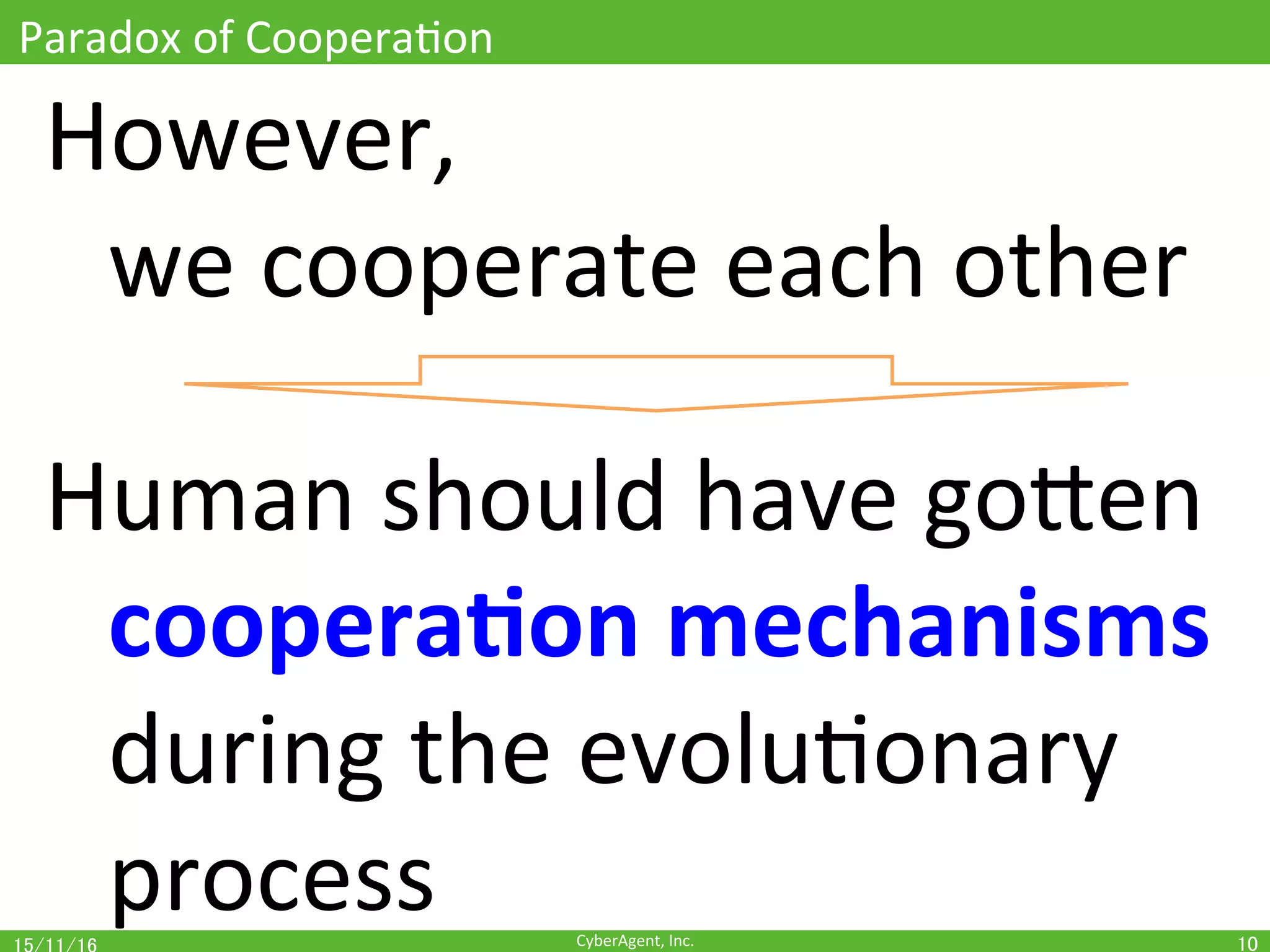 CyberAgent,	Inc.	
Paradox	of	CooperaOon	
However,		
	we	cooperate	each	other	
	
Human	should	have	goEen	
	coopera(on	mechanisms	
	during	the	evoluOonary	 	
	process	 10	
 
