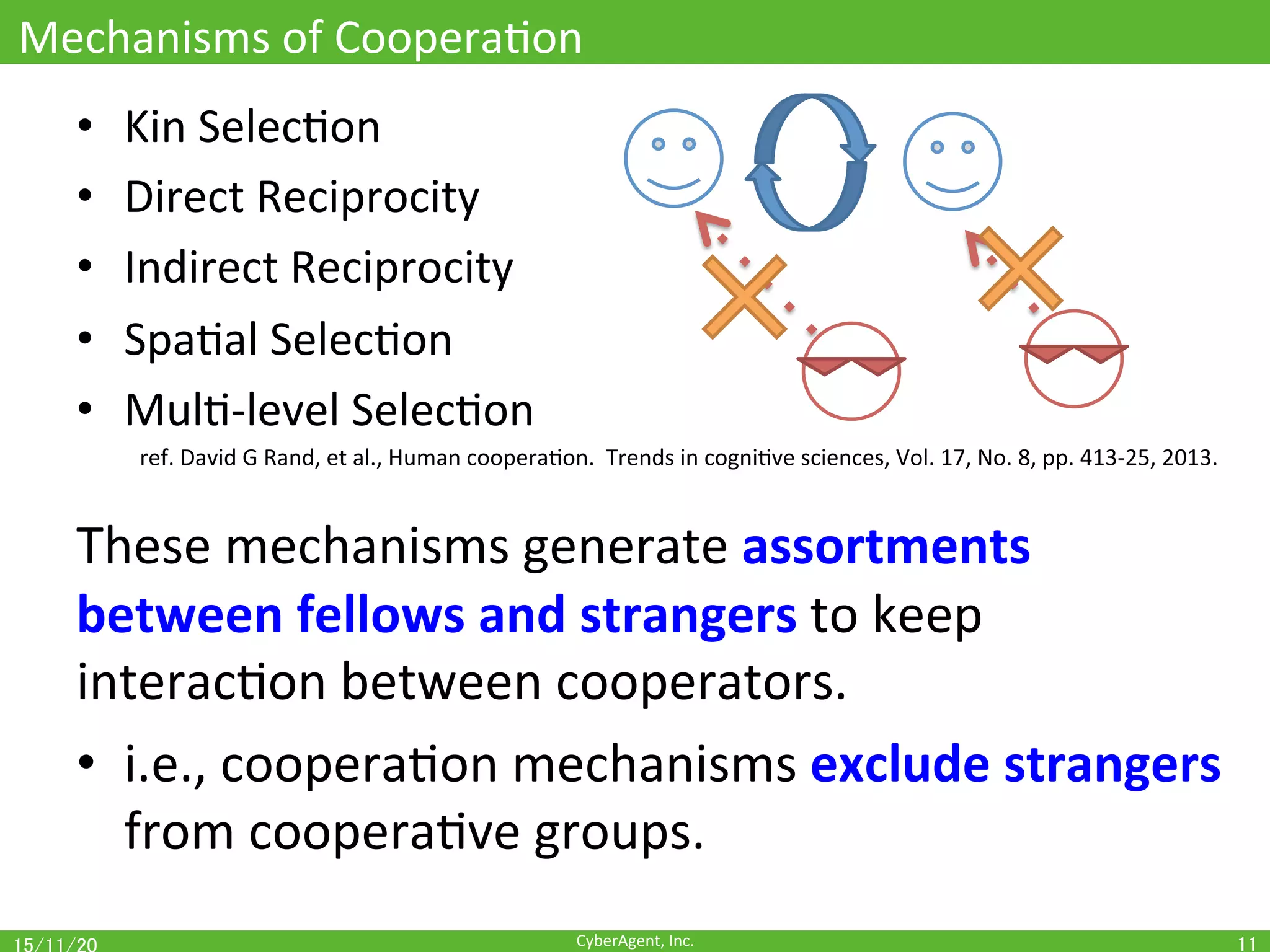 CyberAgent,	Inc.	
Mechanisms	of	CooperaOon	
•  Kin	SelecOon	
•  Direct	Reciprocity	
•  Indirect	Reciprocity	
•  SpaOal	SelecOon	
•  MulO-level	SelecOon	
	ref.	David	G	Rand,	et	al.,	Human	cooperaOon.		Trends	in	cogniOve	sciences,	Vol.	17,	No.	8,	pp.	413-25,	2013.	
	
These	mechanisms	generate	assortments	
between	fellows	and	strangers	to	keep	
interacOon	between	cooperators.	
•  i.e.,	cooperaOon	mechanisms	exclude	strangers	
from	cooperaOve	groups.	
11	
 