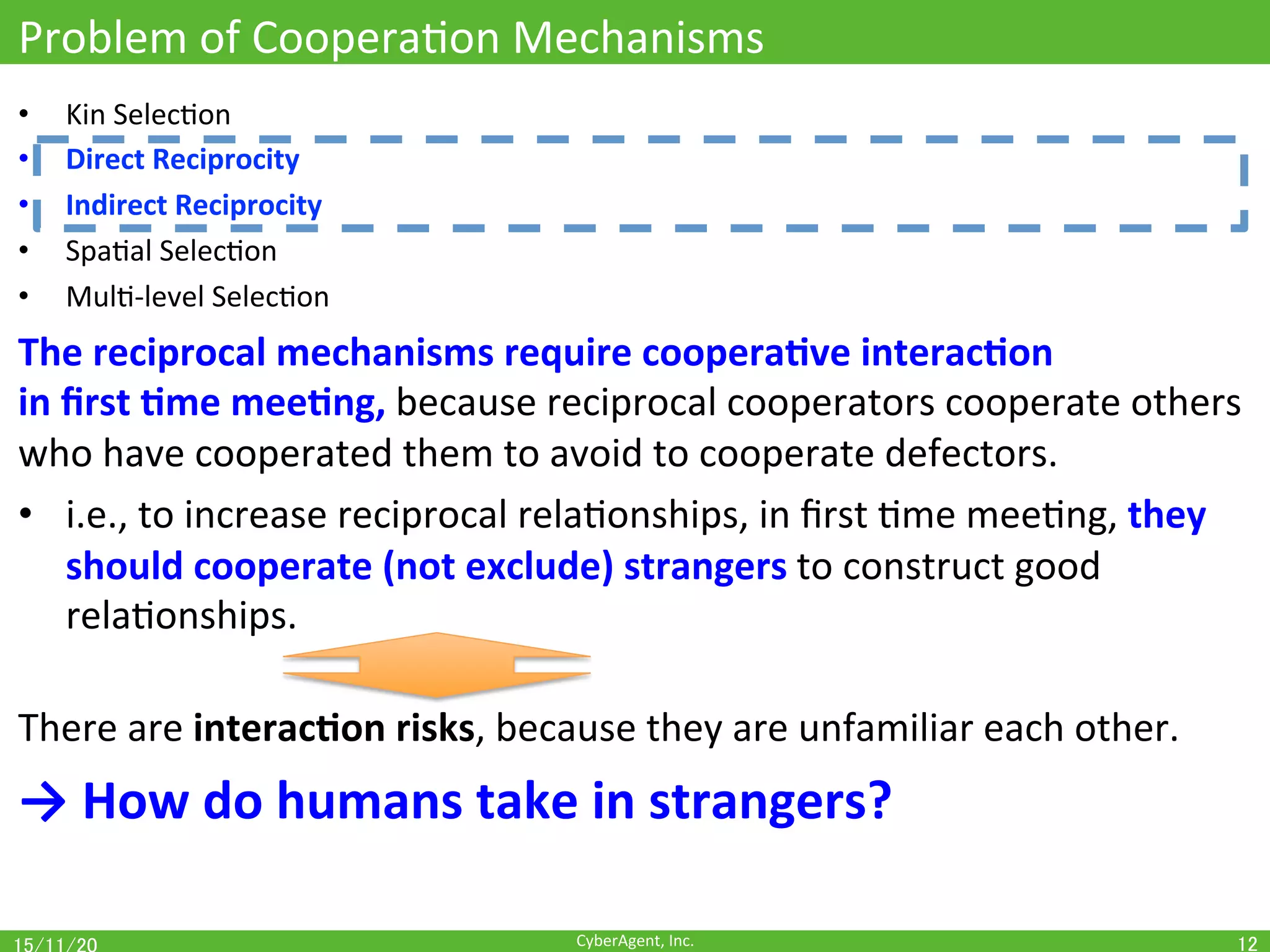 CyberAgent,	Inc.	
Problem	of	CooperaOon	Mechanisms	
•  Kin	SelecOon	
•  Direct	Reciprocity	
•  Indirect	Reciprocity	
•  SpaOal	SelecOon	
•  MulO-level	SelecOon	
The	reciprocal	mechanisms	require	coopera(ve	interac(on		
in	ﬁrst	(me	mee(ng,	because	reciprocal	cooperators	cooperate	others	
who	have	cooperated	them	to	avoid	to	cooperate	defectors.	
•  i.e.,	to	increase	reciprocal	relaOonships,	in	ﬁrst	Ome	meeOng,	they	
should	cooperate	(not	exclude)	strangers	to	construct	good	
relaOonships.	
	
There	are	interac(on	risks,	because	they	are	unfamiliar	each	other.	
→	How	do	humans	take	in	strangers?	
12	
 