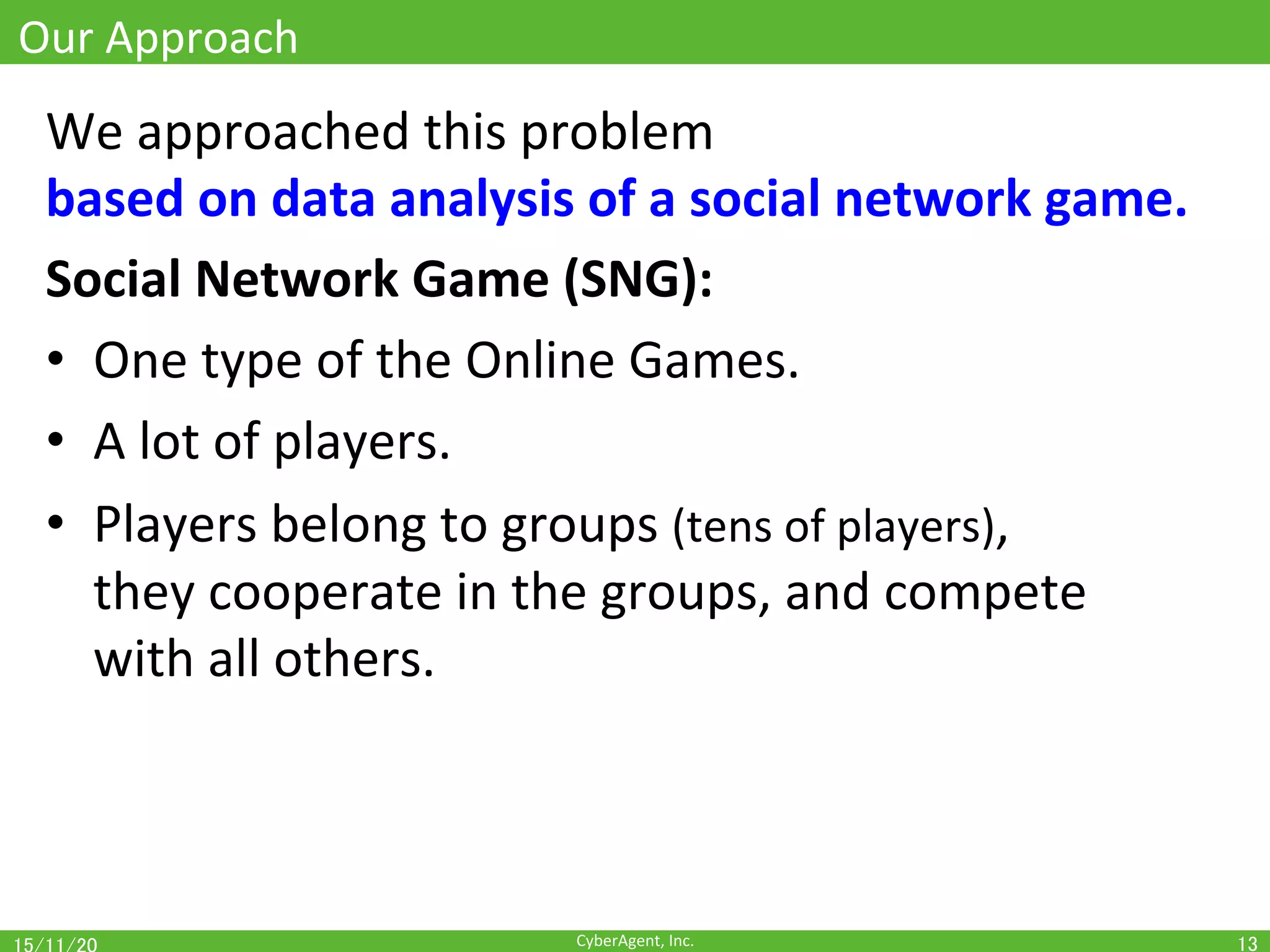 CyberAgent,	Inc.	
Our	Approach	
We	approached	this	problem		
based	on	data	analysis	of	a	social	network	game.	
Social	Network	Game	(SNG):		
•  One	type	of	the	Online	Games.	
•  A	lot	of	players.	
•  Players	belong	to	groups	(tens	of	players),	
they	cooperate	in	the	groups,	and	compete	
with	all	others.	
13	
 
