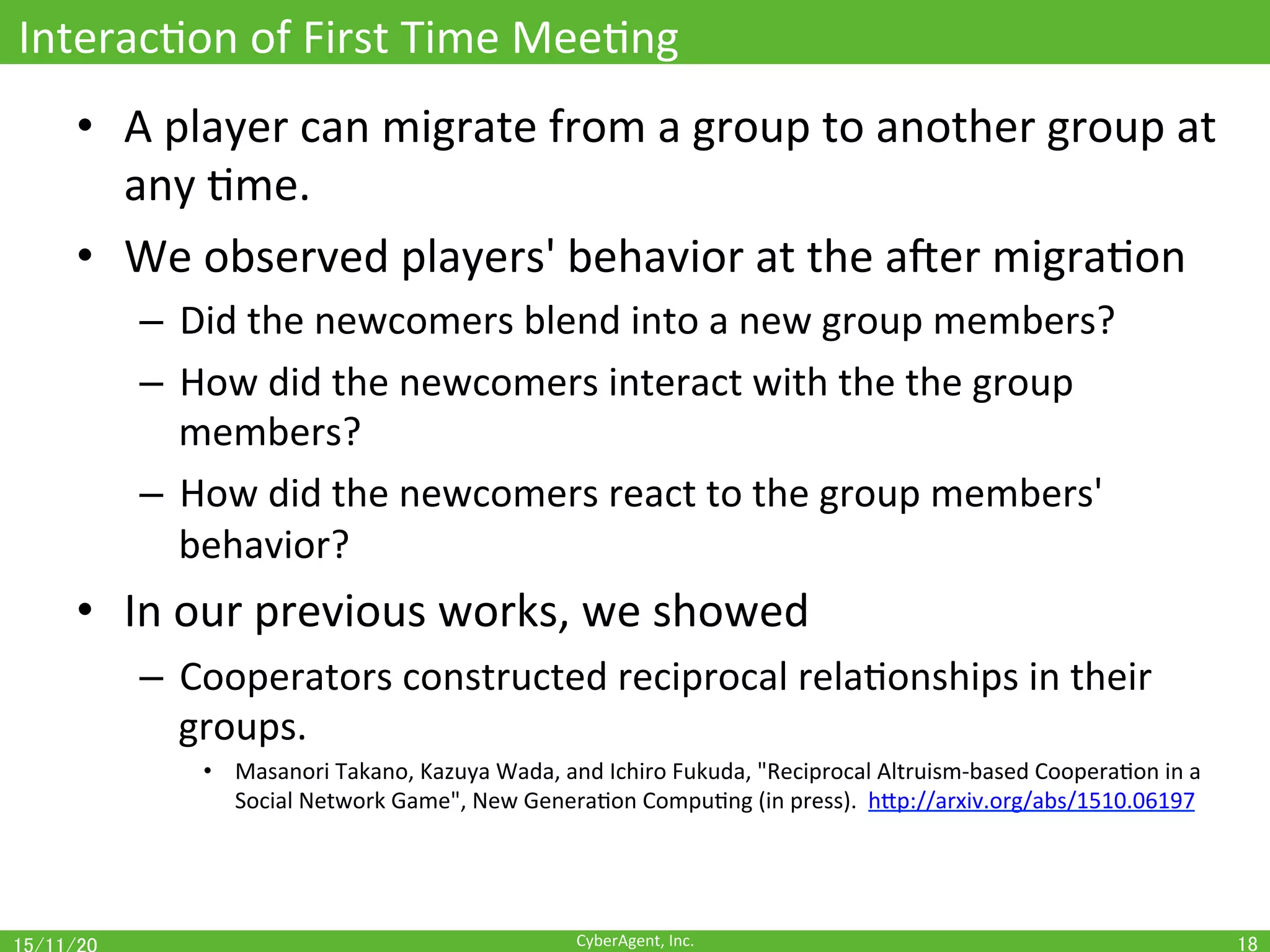 CyberAgent,	Inc.	
InteracOon	of	First	Time	MeeOng	
•  A	player	can	migrate	from	a	group	to	another	group	at	
any	Ome.	
•  We	observed	players'	behavior	at	the	ajer	migraOon	
–  Did	the	newcomers	blend	into	a	new	group	members?	
–  How	did	the	newcomers	interact	with	the	the	group	
members?	
–  How	did	the	newcomers	react	to	the	group	members'	
behavior?	
•  In	our	previous	works,	we	showed	
–  Cooperators	constructed	reciprocal	relaOonships	in	their	
groups.	
•  Masanori	Takano,	Kazuya	Wada,	and	Ichiro	Fukuda,	"Reciprocal	Altruism-based	CooperaOon	in	a	
Social	Network	Game",	New	GeneraOon	CompuOng	(in	press).		hEp://arxiv.org/abs/1510.06197	
18	
 