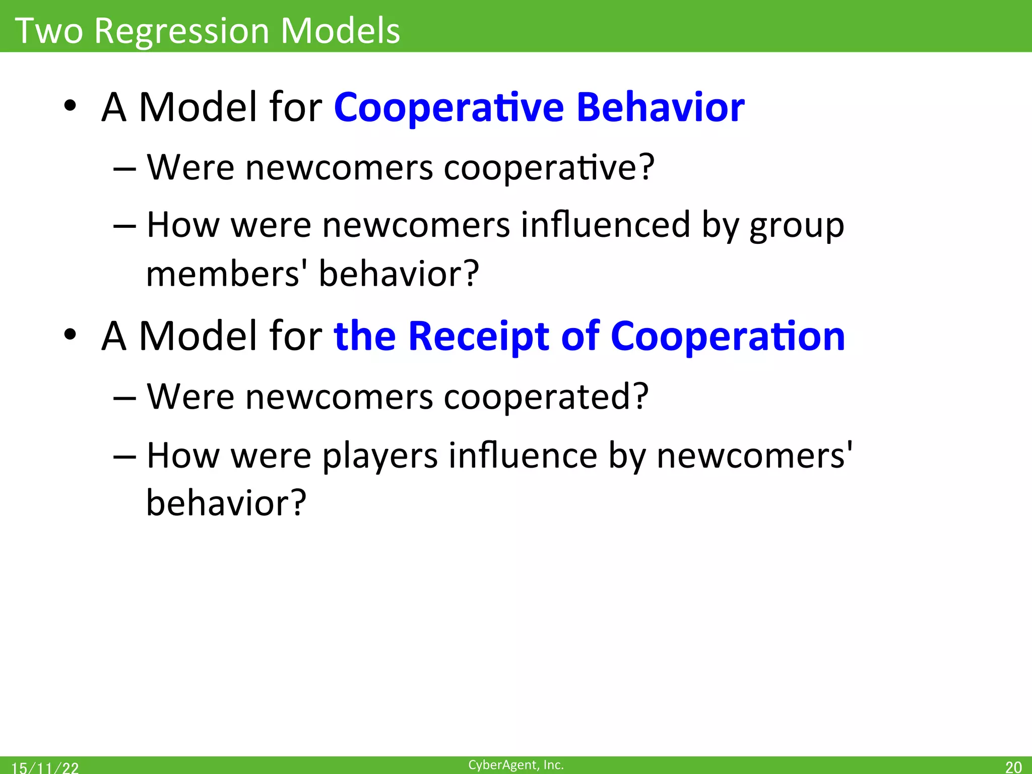 CyberAgent,	Inc.	
Two	Regression	Models	
•  A	Model	for	Coopera(ve	Behavior	
– Were	newcomers	cooperaOve?	
– How	were	newcomers	inﬂuenced	by	group	
members'	behavior?	
•  A	Model	for	the	Receipt	of	Coopera(on	
– Were	newcomers	cooperated?	
– How	were	players	inﬂuence	by	newcomers'	
behavior?	
20	
 