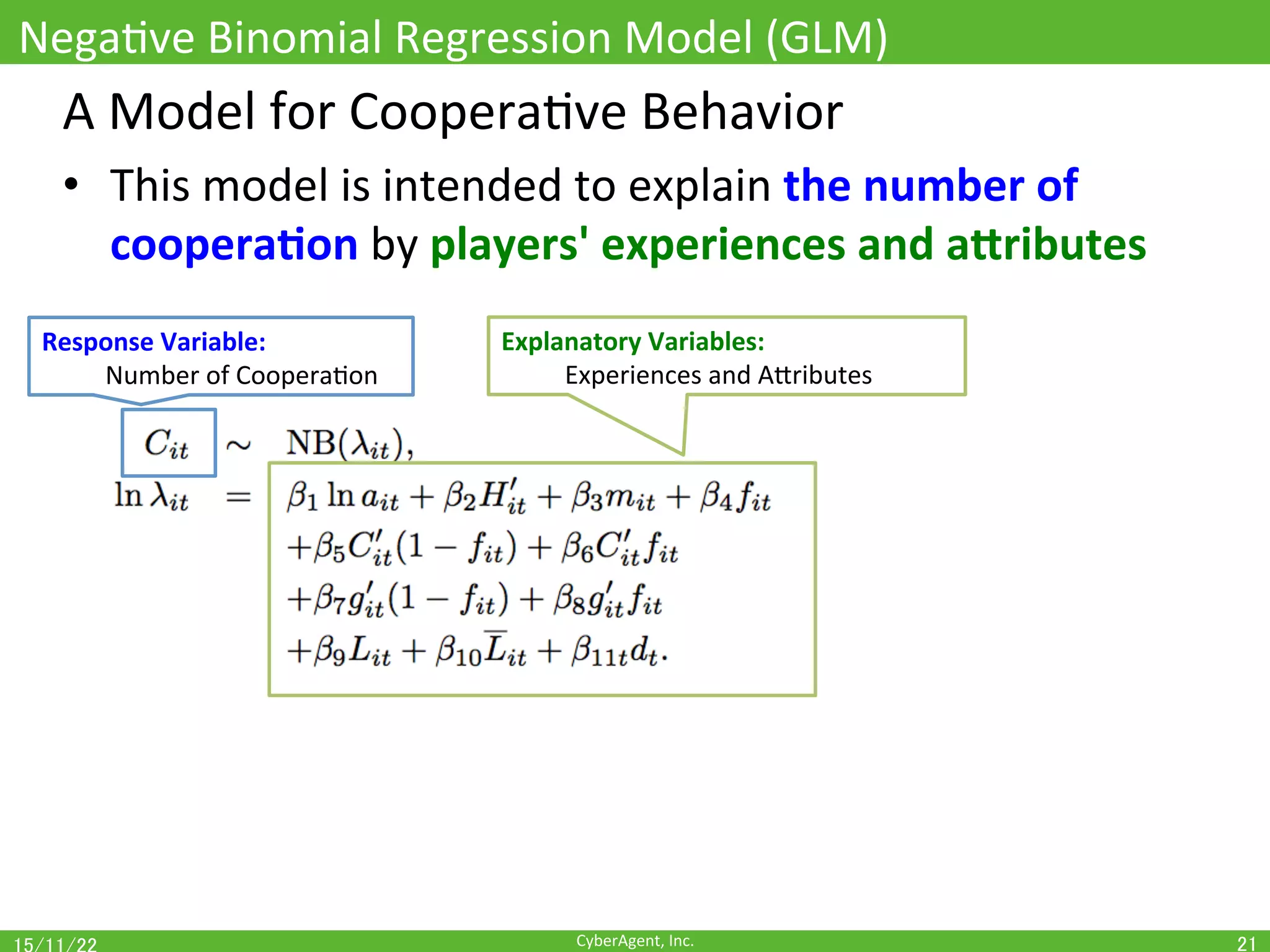 CyberAgent,	Inc.	
NegaOve	Binomial	Regression	Model	(GLM)	
21	
A	Model	for	CooperaOve	Behavior	
•  This	model	is	intended	to	explain	the	number	of	
coopera(on	by	players'	experiences	and	aUributes	
Response	Variable:		
	Number	of	CooperaOon	
Explanatory	Variables:		
	Experiences	and	AEributes	
 