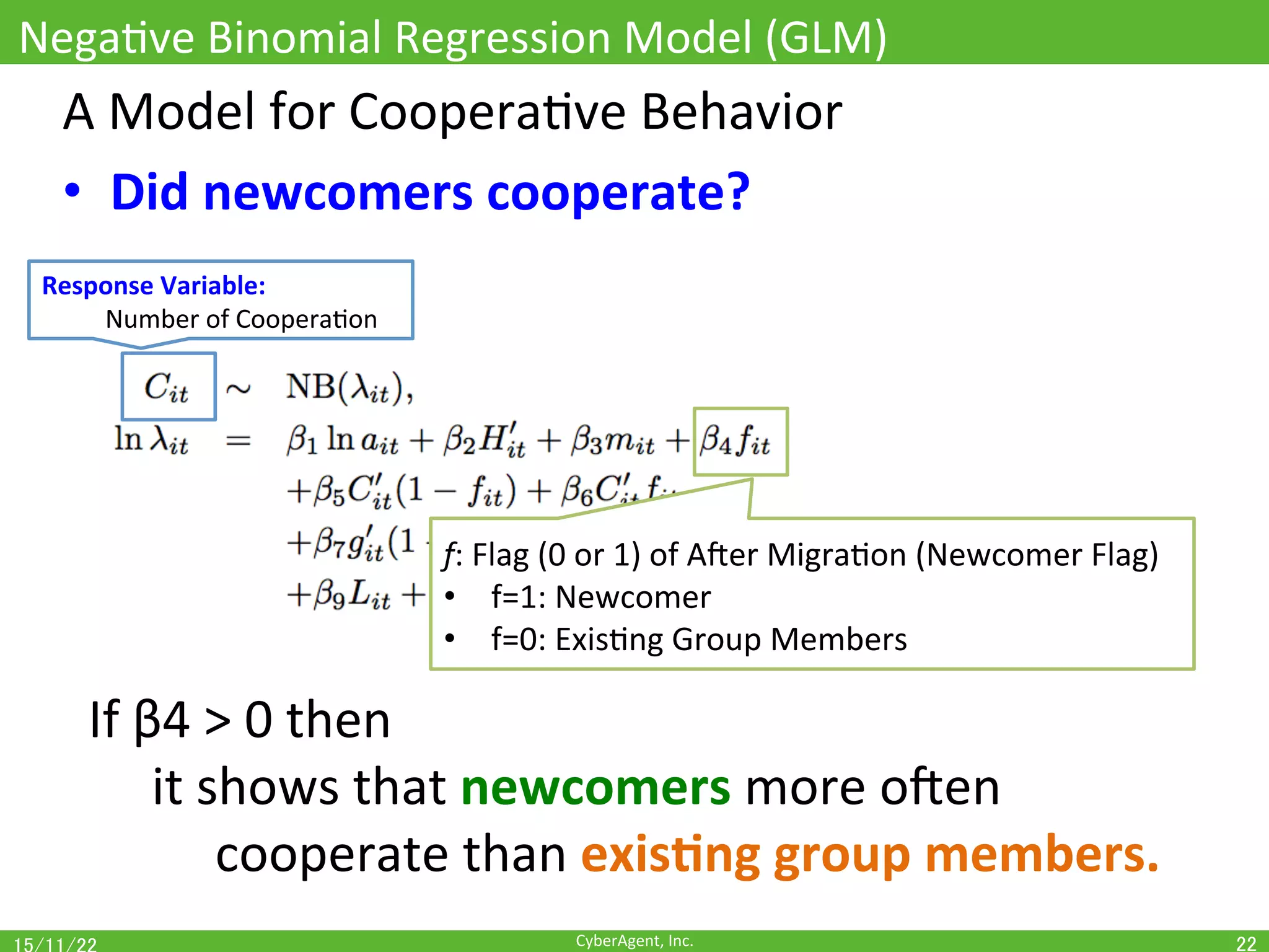 CyberAgent,	Inc.	
NegaOve	Binomial	Regression	Model	(GLM)	
22	
A	Model	for	CooperaOve	Behavior	
•  Did	newcomers	cooperate?	
Response	Variable:		
	Number	of	CooperaOon	
f:	Flag	(0	or	1)	of	Ajer	MigraOon	(Newcomer	Flag)	
•  f=1:	Newcomer	
•  f=0:	ExisOng	Group	Members	
If	β4	>	0	then		
	it	shows	that	newcomers	more	ojen	
	 	cooperate	than	exis(ng	group	members.	
 
