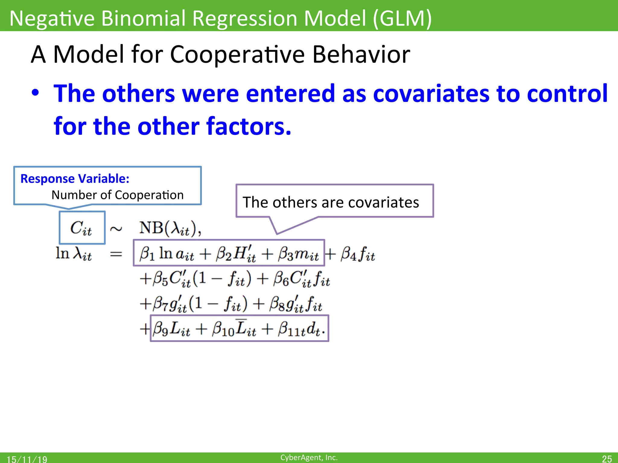 CyberAgent,	Inc.	
NegaOve	Binomial	Regression	Model	(GLM)	
25	
A	Model	for	CooperaOve	Behavior	
•  The	others	were	entered	as	covariates	to	control	
for	the	other	factors.	
Response	Variable:		
	Number	of	CooperaOon	
The	others	are	covariates	
 
