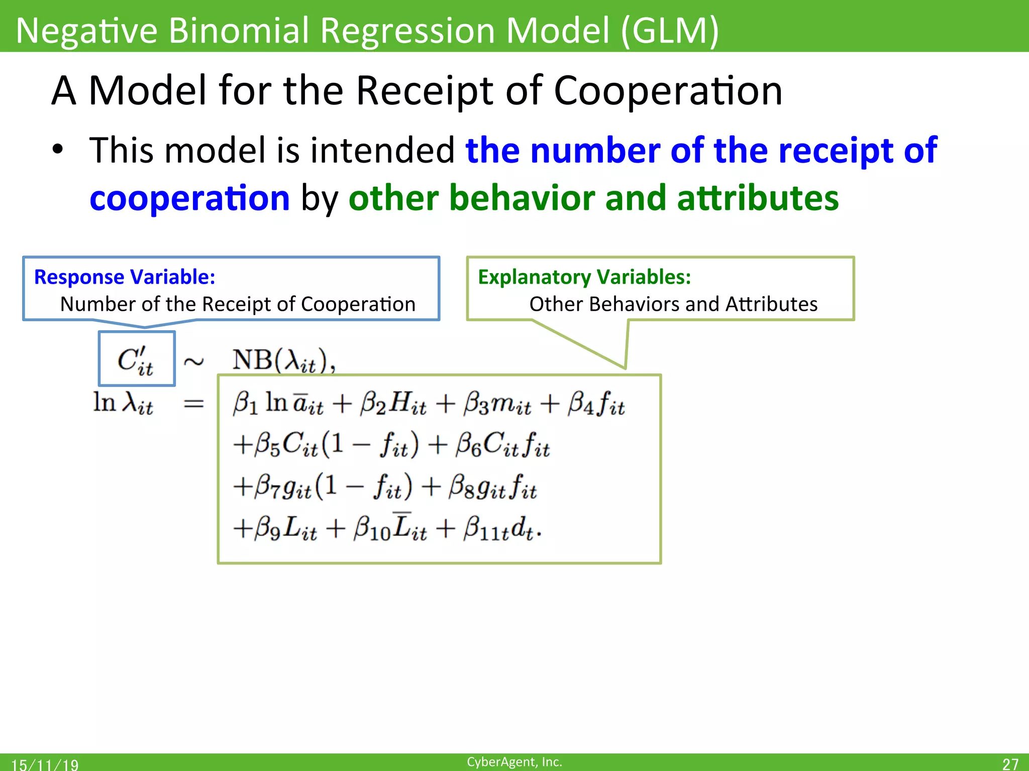 CyberAgent,	Inc.	
NegaOve	Binomial	Regression	Model	(GLM)	
27	
A	Model	for	the	Receipt	of	CooperaOon	
•  This	model	is	intended	the	number	of	the	receipt	of	
coopera(on	by	other	behavior	and	aUributes	
Response	Variable:		
					Number	of	the	Receipt	of	CooperaOon	
Explanatory	Variables:		
	Other	Behaviors	and	AEributes	
 