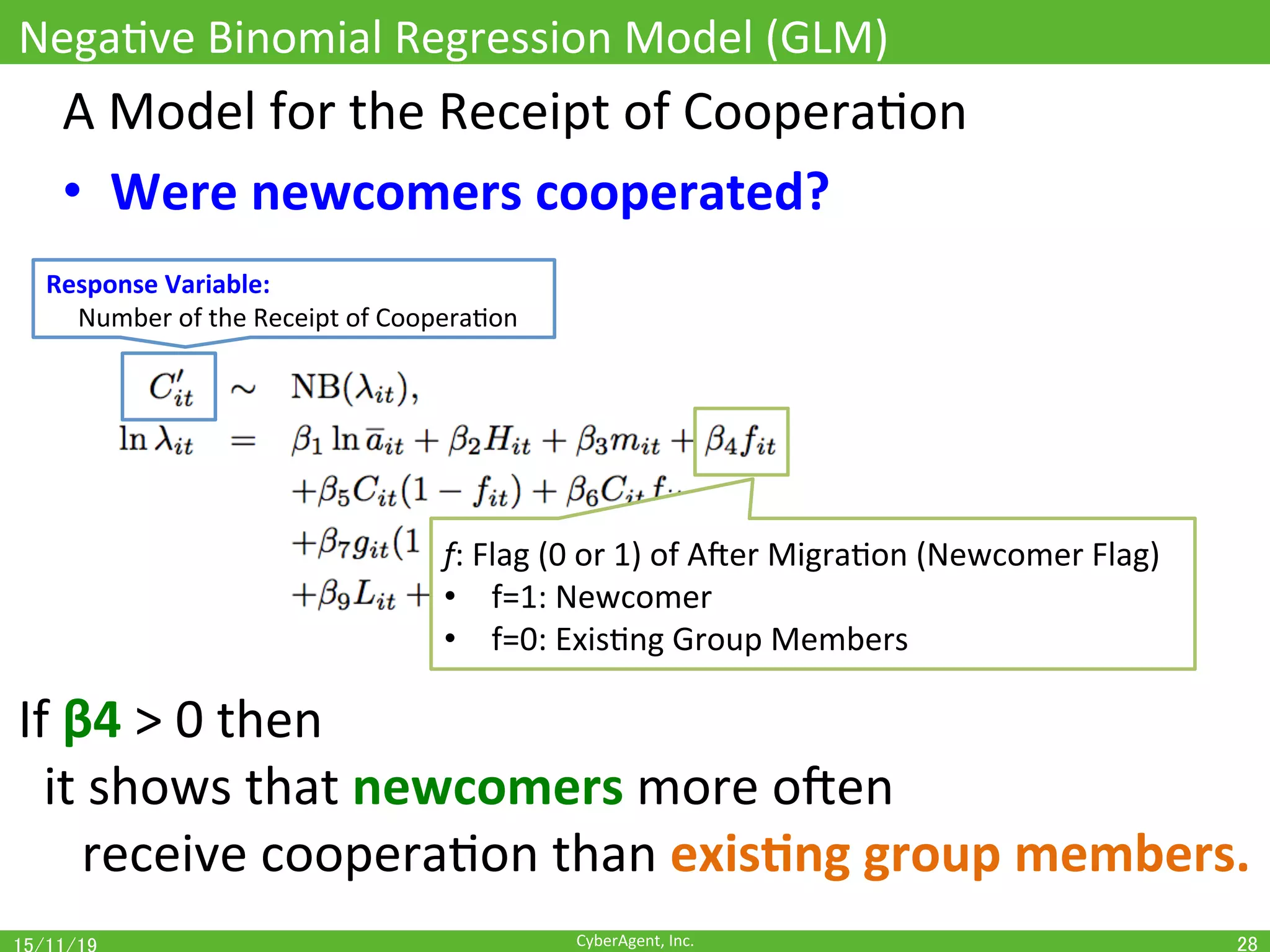 CyberAgent,	Inc.	
Response	Variable:		
					Number	of	the	Receipt	of	CooperaOon	
NegaOve	Binomial	Regression	Model	(GLM)	
28	
A	Model	for	the	Receipt	of	CooperaOon	
•  Were	newcomers	cooperated?	
f:	Flag	(0	or	1)	of	Ajer	MigraOon	(Newcomer	Flag)	
•  f=1:	Newcomer	
•  f=0:	ExisOng	Group	Members	
If	β4	>	0	then		
		it	shows	that	newcomers	more	ojen	
	receive	cooperaOon	than	exis(ng	group	members.	
 