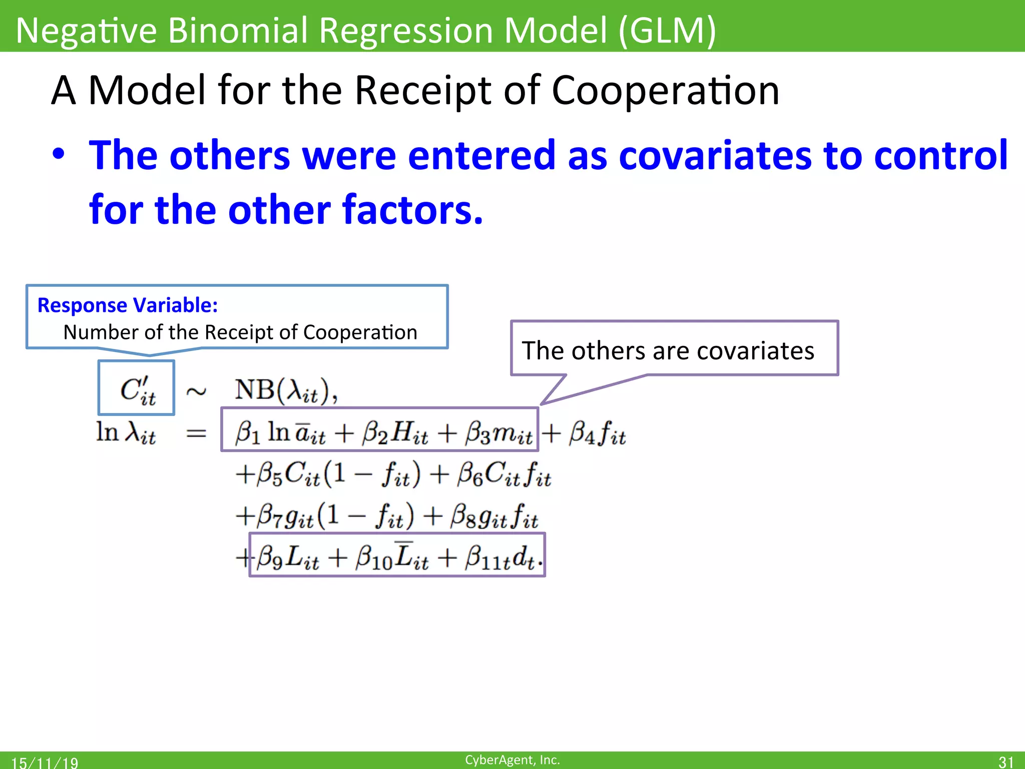 CyberAgent,	Inc.	
NegaOve	Binomial	Regression	Model	(GLM)	
31	
A	Model	for	the	Receipt	of	CooperaOon	
•  The	others	were	entered	as	covariates	to	control	
for	the	other	factors.	
The	others	are	covariates	
Response	Variable:		
					Number	of	the	Receipt	of	CooperaOon	
 