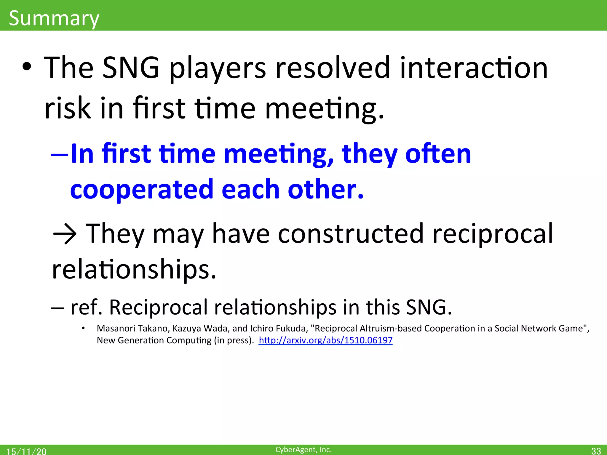 CyberAgent,	Inc.	
Summary	
•  The	SNG	players	resolved	interacOon	
risk	in	ﬁrst	Ome	meeOng.	
– In	ﬁrst	(me	mee(ng,	they	oen	
cooperated	each	other.	
→	They	may	have	constructed	reciprocal	
relaOonships.	
– ref.	Reciprocal	relaOonships	in	this	SNG.	
•  Masanori	Takano,	Kazuya	Wada,	and	Ichiro	Fukuda,	"Reciprocal	Altruism-based	CooperaOon	in	a	Social	Network	Game",	
New	GeneraOon	CompuOng	(in	press).		hEp://arxiv.org/abs/1510.06197	
33	
 