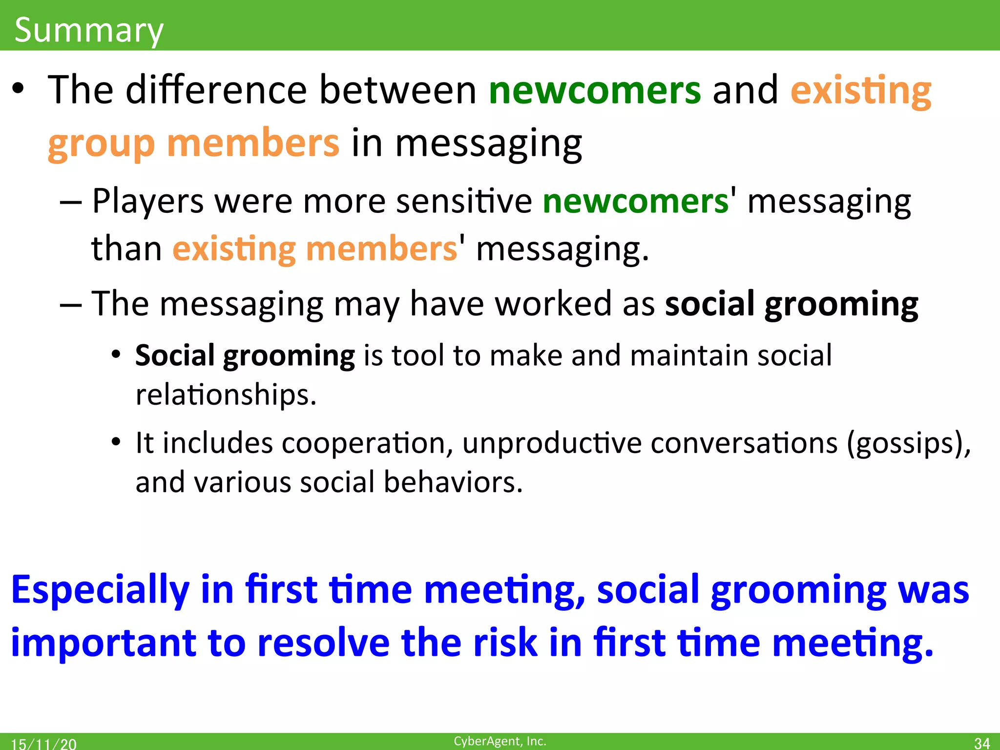 CyberAgent,	Inc.	
Summary	
•  The	diﬀerence	between	newcomers	and	exis(ng	
group	members	in	messaging		
– Players	were	more	sensiOve	newcomers'	messaging	
than	exis(ng	members'	messaging.	
– The	messaging	may	have	worked	as	social	grooming	
•  Social	grooming	is	tool	to	make	and	maintain	social	
relaOonships.	
•  It	includes	cooperaOon,	unproducOve	conversaOons	(gossips),	
and	various	social	behaviors.	
Especially	in	ﬁrst	(me	mee(ng,	social	grooming	was	
important	to	resolve	the	risk	in	ﬁrst	(me	mee(ng.	
34	
 
