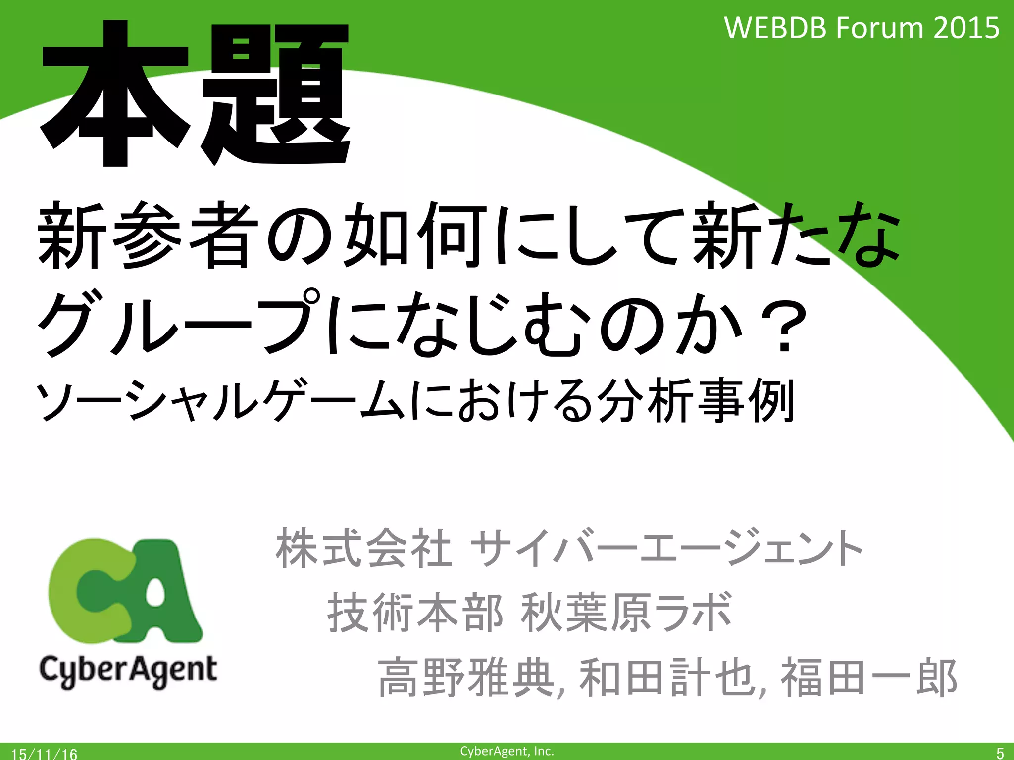 CyberAgent,	Inc.	
新参者は如何にして新たな
グループになじむのか？		
ソーシャルゲームにおける分析事例	
株式会社 サイバーエージェント	
	技術本部 秋葉原ラボ 	
	 	高野雅典,	和田計也,	福田一郎	
5	
WEBDB	Forum	2015	
本題
 