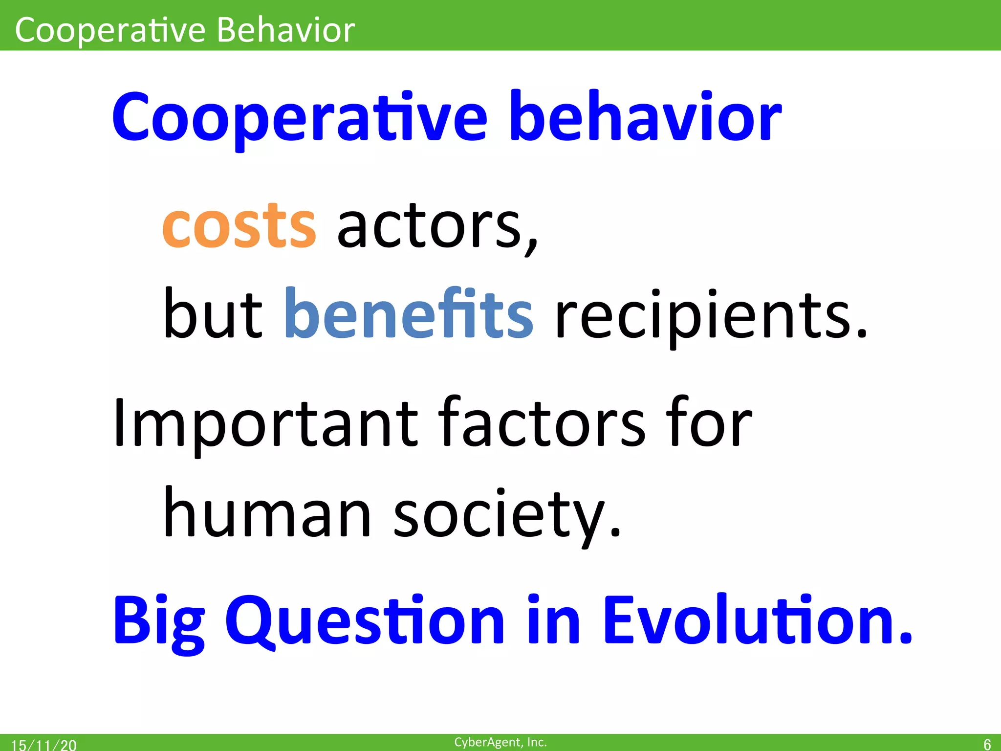 CyberAgent,	Inc.	
CooperaOve	Behavior	
Coopera(ve	behavior	
	costs	actors,	
	but	beneﬁts	recipients.	
Important	factors	for		
	human	society.	
Big	Ques(on	in	Evolu(on.	
6	
 