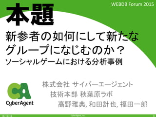 CyberAgent,	Inc.	
新参者は如何にして新たな
グループになじむのか？		
ソーシャルゲームにおける分析事例	
株式会社 サイバーエージェント	
	技術本部 秋葉原ラボ 	
	 	高野雅典,	和田計也,	福田一郎	
5	
WEBDB	Forum	2015	
本題
 