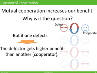 CyberAgent,	Inc.	
Paradox	of	CooperaOon	
Mutual	cooperaOon	increases	our	beneﬁt.	
Why	is	it	the	quesOon?	
8	
But	if	one	defects	
The	defector	gets	higher	beneﬁt		
than	another	(cooperator).	
Defect	
Cooperate	
 