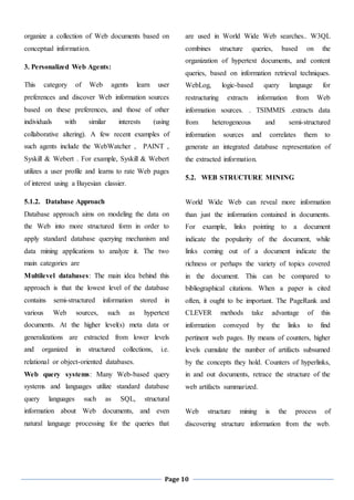 Page 10
organize a collection of Web documents based on
conceptual information.
3. Personalized Web Agents:
This category of Web agents learn user
preferences and discover Web information sources
based on these preferences, and those of other
individuals with similar interests (using
collaborative altering). A few recent examples of
such agents include the WebWatcher , PAINT ,
Syskill & Webert . For example, Syskill & Webert
utilizes a user profile and learns to rate Web pages
of interest using a Bayesian classier.
5.1.2. Database Approach
Database approach aims on modeling the data on
the Web into more structured form in order to
apply standard database querying mechanism and
data mining applications to analyze it. The two
main categories are
Multilevel databases: The main idea behind this
approach is that the lowest level of the database
contains semi-structured information stored in
various Web sources, such as hypertext
documents. At the higher level(s) meta data or
generalizations are extracted from lower levels
and organized in structured collections, i.e.
relational or object-oriented databases.
Web query systems: Many Web-based query
systems and languages utilize standard database
query languages such as SQL, structural
information about Web documents, and even
natural language processing for the queries that
are used in World Wide Web searches.. W3QL
combines structure queries, based on the
organization of hypertext documents, and content
queries, based on information retrieval techniques.
WebLog, logic-based query language for
restructuring extracts information from Web
information sources. . TSIMMIS .extracts data
from heterogeneous and semi-structured
information sources and correlates them to
generate an integrated database representation of
the extracted information.
5.2. WEB STRUCTURE MINING
World Wide Web can reveal more information
than just the information contained in documents.
For example, links pointing to a document
indicate the popularity of the document, while
links coming out of a document indicate the
richness or perhaps the variety of topics covered
in the document. This can be compared to
bibliographical citations. When a paper is cited
often, it ought to be important. The PageRank and
CLEVER methods take advantage of this
information conveyed by the links to find
pertinent web pages. By means of counters, higher
levels cumulate the number of artifacts subsumed
by the concepts they hold. Counters of hyperlinks,
in and out documents, retrace the structure of the
web artifacts summarized.
Web structure mining is the process of
discovering structure information from the web.
 