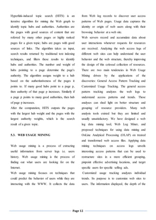 Page 12
Hyperlink-induced topic search (HITS) is an
iterative algorithm for mining the Web graph to
identify topic hubs and authorities. Authorities are
the pages with good sources of content that are
referred by many other pages or highly ranked
pages for a given topic; hubs are pages with good
sources of links. The algorithm takes as input,
search results returned by traditional text indexing
techniques, and filters these results to identify
hubs and authorities. The number and weight of
hubs pointing to a page determine the page's
authority. The algorithm assigns weight to a hub
based on the authoritativeness of the pages it
points to. If many good hubs point to a page p,
then authority of that page p increases. Similarly if
a page p points to many good authorities, then hub
of page p increases.
After the computation, HITS outputs the pages
with the largest hub weight and the pages with the
largest authority weights, which is the search
result of a given topic.
5.3. WEB USAGE MINING
Web usage mining is a process of extracting
useful information from server logs i.e. users
history. Web usage mining is the process of
finding out what users are looking for on the
Internet.
Web usage mining focuses on techniques that
could predict the behavior of users while they are
interacting with the WWW. It collects the data
from Web log records to discover user access
patterns of Web pages. Usage data captures the
identity or origin of web users along with their
browsing behavior at a web site.
Web servers record and accumulate data about
user interactions whenever requests for resources
are received. Analyzing the web access logs of
different web sites can help understand the user
behavior and the web structure, thereby improving
the design of this colossal collection of resources.
There are two main tendencies in Web Usage
Mining driven by the applications of the
discoveries: General Access Pattern Tracking and
Customized Usage Tracking. The general access
pattern tracking analyzes the web logs to
understand access patterns and trends. These
analyses can shed light on better structure and
grouping of resource providers. Many web
analysis tools existed but they are limited and
usually unsatisfactory. We have designed a web
log data mining tool, Web Log Miner, and
proposed techniques for using data mining and
OnLine Analytical Processing (OLAP) on treated
and transformed web access files. Applying data
mining techniques on access logs unveils
interesting access patterns that can be used to
restructure sites in a more efficient grouping,
pinpoint effective advertising locations, and target
specific users for specific selling ads.
Customized usage tracking analyzes individual
trends. Its purpose is to customize web sites to
users. The information displayed, the depth of the
 