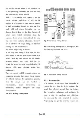 Page 13
site structure and the format of the resources can
all be dynamically customized for each user over
time based on their access patterns.
While it is encouraging and exciting to see the
various potential applications of web log file
analysis, it is important to know that the success
of such applications depends on what and how
much valid and reliable knowledge one can
discover from the large raw log data. Current web
servers store limited information about the
accesses. Some scripts custom-tailored for some
sites may store additional information. However,
for an effective web usage mining, an important
cleaning and data transformation
step before analysis may be needed.
In the using and mining of Web data, the most
direct source of data are Web log files on the Web
server. Web log files records of the visitor's
browsing behavior very clearly. Web log _les
include the server log, agent log and client log (IP
address, URL, page reference, access time,
cookies etc.).
There are several available research projects and
commercial products that analyze those patterns
for different purposes. The applications generated
from this analysis can be classified as
personalization, system improvement, site
modification, business intelligence and usage
characterization.
The Web Mining Architechture
Fig. 4 Web Usage Mining Process
The Web Usage Mining can be decomposed into
the following three main sub tasks:
Fig 5. Web usage mining process
5.3.1. Pre-processing
It is necessary to perform a data preparation to
convert the raw data for further process. The
actual data collected generally have the features
that incomplete, redundancy and ambiguity. In
order to mine the knowledge more effectively,
pre-processing the data collected is essential.
Preprocessing can provide accurate, concise data
 
