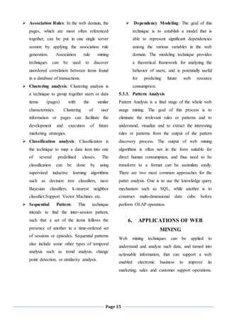 Page 15
 Association Rules: In the web domain, the
pages, which are most often referenced
together, can be put in one single server
session by applying the association rule
generation. Association rule mining
techniques can be used to discover
unordered correlation between items found
in a database of transactions.
 Clustering analysis: Clustering analysis is
a technique to group together users or data
items (pages) with the similar
characteristics. Clustering of user
information or pages can facilitate the
development and execution of future
marketing strategies.
 Classification analysis: Classification is
the technique to map a data item into one
of several predefined classes. The
classification can be done by using
supervised inductive learning algorithms
such as decision tree classifiers, nave
Bayesian classifiers, k-nearest neighbor
classifier,Support Vector Machines etc.
 Sequential Pattern: This technique
intends to find the inter-session pattern,
such that a set of the items follows the
presence of another in a time-ordered set
of sessions or episodes. Sequential patterns
also include some other types of temporal
analysis such as trend analysis, change
point detection, or similarity analysis.
 Dependency Modeling: The goal of this
technique is to establish a model that is
able to represent significant dependencies
among the various variables in the web
domain. The modeling technique provides
a theoretical framework for analyzing the
behavior of users, and is potentially useful
for predicting future web resource
consumption.
5.3.3. Pattern Analysis
Pattern Analysis is a final stage of the whole web
usage mining. The goal of this process is to
eliminate the irrelevant rules or patterns and to
understand, visualize and to extract the interesting
rules or patterns from the output of the pattern
discovery process. The output of web mining
algorithms is often not in the form suitable for
direct human consumption, and thus need to be
transform to a format can be assimilate easily.
There are two most common approaches for the
patter analysis. One is to use the knowledge query
mechanism such as SQL, while another is to
construct multi-dimensional data cube before
perform OLAP operation.
6. APPLICATIONS OF WEB
MINING
Web mining techniques can be applied to
understand and analyze such data, and turned into
actionable information, that can support a web
enabled electronic business to improve its
marketing, sales and customer support operations.
 
