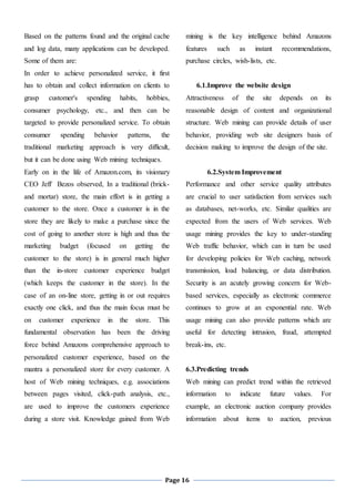 Page 16
Based on the patterns found and the original cache
and log data, many applications can be developed.
Some of them are:
In order to achieve personalized service, it first
has to obtain and collect information on clients to
grasp customer's spending habits, hobbies,
consumer psychology, etc., and then can be
targeted to provide personalized service. To obtain
consumer spending behavior patterns, the
traditional marketing approach is very difficult,
but it can be done using Web mining techniques.
Early on in the life of Amazon.com, its visionary
CEO Jeff Bezos observed, In a traditional (brick-
and mortar) store, the main effort is in getting a
customer to the store. Once a customer is in the
store they are likely to make a purchase since the
cost of going to another store is high and thus the
marketing budget (focused on getting the
customer to the store) is in general much higher
than the in-store customer experience budget
(which keeps the customer in the store). In the
case of an on-line store, getting in or out requires
exactly one click, and thus the main focus must be
on customer experience in the store. This
fundamental observation has been the driving
force behind Amazons comprehensive approach to
personalized customer experience, based on the
mantra a personalized store for every customer. A
host of Web mining techniques, e.g. associations
between pages visited, click-path analysis, etc.,
are used to improve the customers experience
during a store visit. Knowledge gained from Web
mining is the key intelligence behind Amazons
features such as instant recommendations,
purchase circles, wish-lists, etc.
6.1.Improve the website design
Attractiveness of the site depends on its
reasonable design of content and organizational
structure. Web mining can provide details of user
behavior, providing web site designers basis of
decision making to improve the design of the site.
6.2.System Improvement
Performance and other service quality attributes
are crucial to user satisfaction from services such
as databases, net-works, etc. Similar qualities are
expected from the users of Web services. Web
usage mining provides the key to under-standing
Web traffic behavior, which can in turn be used
for developing policies for Web caching, network
transmission, load balancing, or data distribution.
Security is an acutely growing concern for Web-
based services, especially as electronic commerce
continues to grow at an exponential rate. Web
usage mining can also provide patterns which are
useful for detecting intrusion, fraud, attempted
break-ins, etc.
6.3.Predicting trends
Web mining can predict trend within the retrieved
information to indicate future values. For
example, an electronic auction company provides
information about items to auction, previous
 