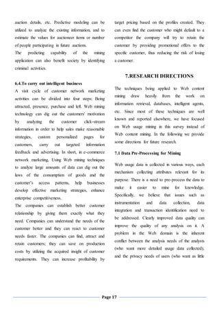 Page 17
auction details, etc. Predictive modeling can be
utilized to analyze the existing information, and to
estimate the values for auctioneer items or number
of people participating in future auctions.
The predicting capability of the mining
application can also benefit society by identifying
criminal activities.
6.4.To carry out intelligent business
A visit cycle of customer network marketing
activities can be divided into four steps: Being
attracted, presence, purchase and left. Web mining
technology can dig out the customers' motivation
by analyzing the customer click-stream
information in order to help sales make reasonable
strategies, custom personalized pages for
customers, carry out targeted information
feedback and advertising. In short, in e-commerce
network marketing, Using Web mining techniques
to analyze large amounts of data can dig out the
laws of the consumption of goods and the
customer’s access patterns, help businesses
develop effective marketing strategies, enhance
enterprise competitiveness.
The companies can establish better customer
relationship by giving them exactly what they
need. Companies can understand the needs of the
customer better and they can react to customer
needs faster. The companies can find, attract and
retain customers; they can save on production
costs by utilizing the acquired insight of customer
requirements. They can increase profitability by
target pricing based on the profiles created. They
can even find the customer who might default to a
competitor the company will try to retain the
customer by providing promotional offers to the
specific customer, thus reducing the risk of losing
a customer.
7.RESEARCH DIRECTIONS
The techniques being applied to Web content
mining draw heavily from the work on
information retrieval, databases, intelligent agents,
etc. Since most of these techniques are well
known and reported elsewhere, we have focused
on Web usage mining in this survey instead of
Web content mining. In the following we provide
some directions for future research.
7.1 Data Pre-Processing for Mining
Web usage data is collected in various ways, each
mechanism collecting attributes relevant for its
purpose. There is a need to pre-process the data to
make it easier to mine for knowledge.
Specifically, we believe that issues such as
instrumentation and data collection, data
integration and transaction identification need to
be addressed. Clearly improved data quality can
improve the quality of any analysis on it. A
problem in the Web domain is the inherent
conflict between the analysis needs of the analysts
(who want more detailed usage data collected),
and the privacy needs of users (who want as little
 